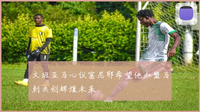 文班亚马心仪富尼耶希望他加盟马刺共创辉煌未来