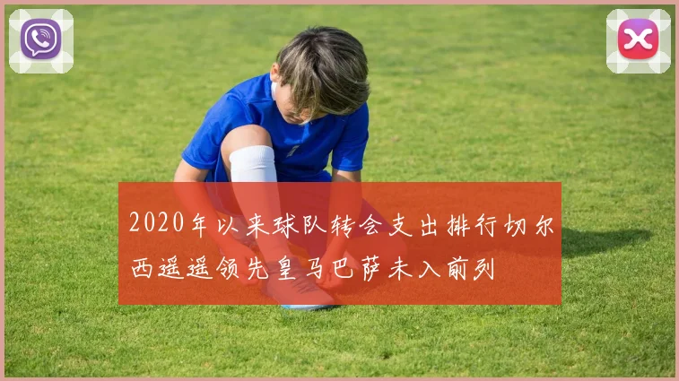 2020年以来球队转会支出排行切尔西遥遥领先皇马巴萨未入前列